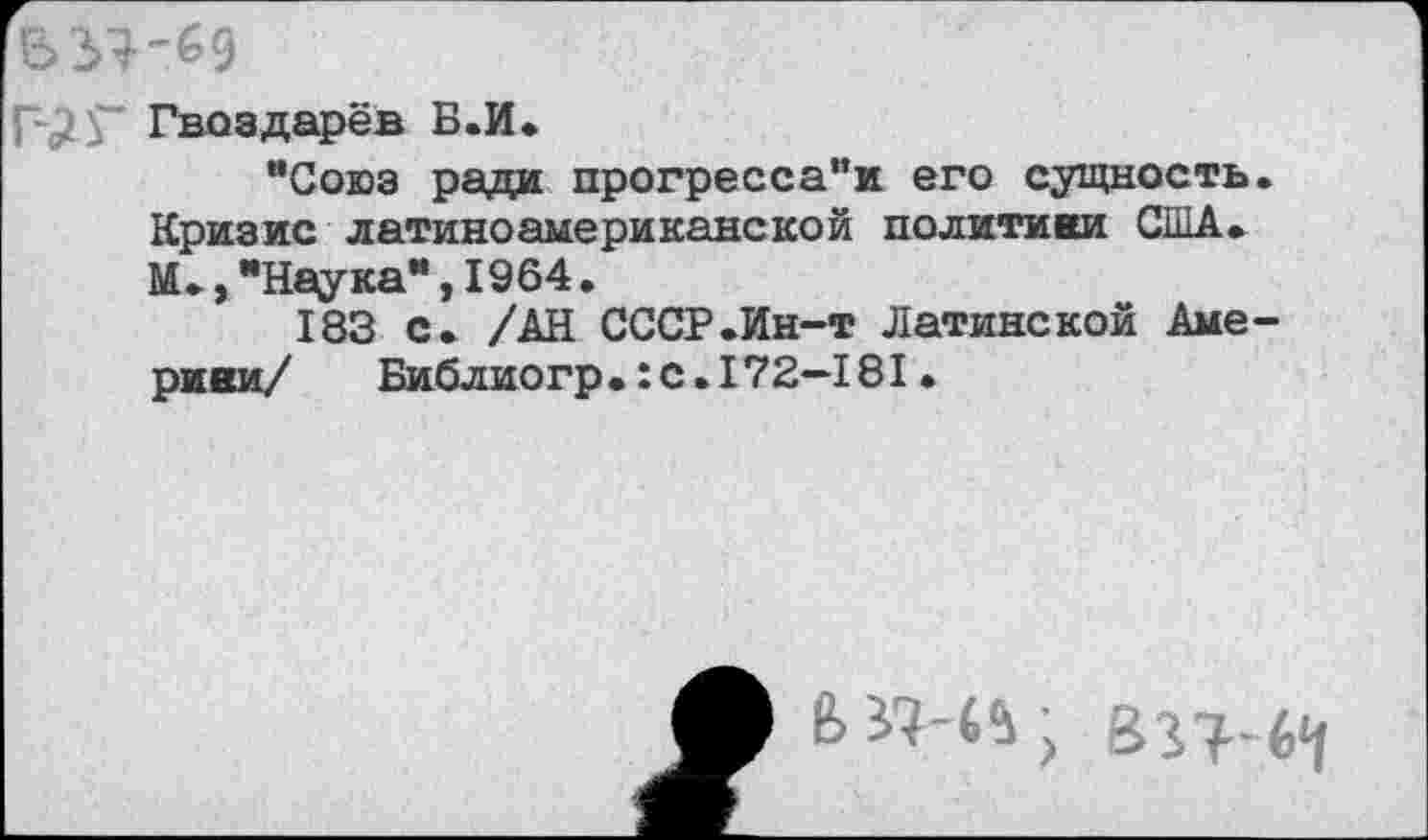 ﻿Гвоздарёв Б.И.
“Союз ради прогресса"и его сущность. Кризис латиноамериканской политики США. М.,"Наука”,1964.
183 с. /АН СССР.Ин-т Латинской Америки/	Библиогр.:С.172—181.
В «-44; &31-(>Ч